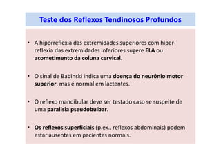 Teste dos Reflexos Tendinosos Profundos
• A hiporreflexia das extremidades superiores com hiper-
reflexia das extremidades inferiores sugere ELA ou
acometimento da coluna cervical.
• O sinal de Babinski indica uma doença do neurônio motor
superior, mas é normal em lactentes.
• O reflexo mandibular deve ser testado caso se suspeite de
uma paralisia pseudobulbar.
• Os reflexos superficiais (p.ex., reflexos abdominais) podem
estar ausentes em pacientes normais.
 