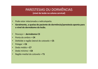 PARESTESIAS OU DORMÊNCIAS
(nível da lesão na coluna cervical)
• Pode estar relacionada a radiculopatia.
• Geralmente, a queixa do paciente de dormência/parestesia aponta para
o nível do dermátomo da lesão.
• Pescoço = dermátomo C3
• Ponta do ombro = C4
• Deltóide e região lateral do cotovelo = C5
• Polegar = C6
• Dedo médio = C7
• Dedo mínimo = C8
• Região medial do cotovelo = T1
 