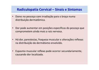 Radiculopatia Cervical – Sinais e Sintomas
• Dores no pescoço com irradiação para o braço numa
distribuíção dermatômica.
• Dor pode aumentar em posições específicas do pescoço que
comprometem ainda mais a raiz nervosa.
• Há dor, parestesias, fraqueza muscular e alterações reflexas
na distribuíção do dermátomo envolvido.
• Espasmo muscular reflexo pode ocorrer secundariamente,
causando dor localizada.
 