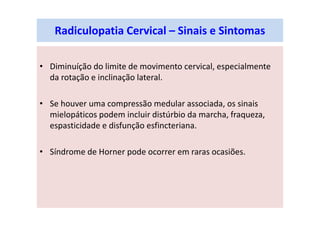 Radiculopatia Cervical – Sinais e Sintomas
• Diminuíção do limite de movimento cervical, especialmente
da rotação e inclinação lateral.
• Se houver uma compressão medular associada, os sinais
mielopáticos podem incluir distúrbio da marcha, fraqueza,
espasticidade e disfunção esfincteriana.
• Síndrome de Horner pode ocorrer em raras ocasiões.
 