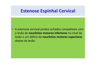 • A estenose cervical produz achados compatíveis com
a lesão de neurônios motores inferiores no nível da
lesão e um déficit de neurônios motores superiores
abaixo da lesão.
Estenose Espinhal Cervical
 