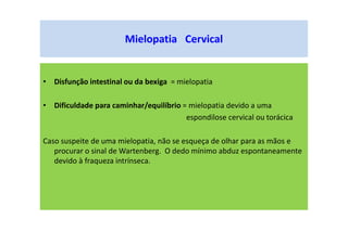• Disfunção intestinal ou da bexiga = mielopatia
• Dificuldade para caminhar/equilíbrio = mielopatia devido a uma
espondilose cervical ou torácica
Caso suspeite de uma mielopatia, não se esqueça de olhar para as mãos e
procurar o sinal de Wartenberg. O dedo mínimo abduz espontaneamente
devido à fraqueza intrínseca.
Mielopatia Cervical
 