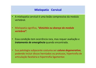 Mielopatia Cervical
• A mielopatia cervical é uma lesão compressiva da medula
vertebral.
• Mielopatia significa, “distúrbio ou doença da medula
vertebral”.
• Essa condição tem ocorrência rara, mas requer avaliação e
tratamento de emergência quando encontrada.
• Sua patologia subjacente costuma ser coluna degenerativa,
podendo incluir discos herniados ou protusos, hipertrofia de
articulação facetária e hipertrofia ligamentar.
 