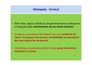 Mielopatia Cervical
• Além disso, alguns indivíduos são geneticamente predispostos
à mielopatia pelo estreitamento de seu canal vertebral.
• Em geral, os pacientes não relatam dor, mas reclamam de
“peso” nos braços e/ou pernas, instabilidade no movimento
das suas mãos e/ou da marcha.
• Além disso, os pacientes podem relatar perda de controle
instetinal ou vesical.
 
