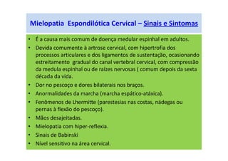 Mielopatia Espondilótica Cervical – Sinais e Sintomas
• É a causa mais comum de doença medular espinhal em adultos.
• Devida comumente à artrose cervical, com hipertrofia dos
processos articulares e dos ligamentos de sustentação, ocasionando
estreitamento gradual do canal vertebral cervical, com compressão
da medula espinhal ou de raízes nervosas ( comum depois da sexta
década da vida.
• Dor no pescoço e dores bilaterais nos braços.
• Anormalidades da marcha (marcha espático-atáxica).
• Fenômenos de Lhermitte (parestesias nas costas, nádegas ou
pernas à flexão do pescoço).
• Mãos desajeitadas.
• Mielopatia com hiper-reflexia.
• Sinais de Babinski
• Nível sensitivo na área cervical.
 