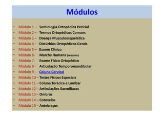 Módulos
• Módulo 1 - Semiologia Ortopédica Pericial
• Módulo 2 – Termos Ortopédicos Comuns
• Módulo 3 – Doença Musculoesquelética
• Módulo 4 – Distúrbios Ortopédicos Gerais
• Módulo 5 – Exame Clínico
• Módulo 6- Marcha Humana (resumo)
• Módulo 7- Exame Físico Ortopédico
• Módulo 8 - Articulação Temporomandibular
• Módulo 9 – Coluna Cervical
• Módulo 10 – Testes Físicos Especiais
• Módulo 11 – Coluna Torácica e Lombar
• Módulo 12 – Articulações Sacroilíacas
• Módulo 13 – Ombros
• Módulo 14 – Cotovelos
• Módulo 15 – Antebraços
 