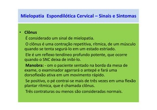 Mielopatia Espondilótica Cervical – Sinais e Sintomas
• Clônus
É considerado um sinal de mielopatia.
O clônus é uma contração repetitiva, rítmica, de um músculo
quando se tenta segurá-lo em um estado estriado.
Ele é um reflexo tendíneo profundo potente, que ocorre
quando o SNC deixa de inibí-lo.
Manobra: - om o paciente sentado na borda da mesa de
exame, o examinador agarrará o antepé e fará uma
dorsoflexão ativa em um movimento rápido.
Se positivo, o pé contrai-se mais de três vezes em uma flexão
plantar rítmica, que é chamada clônus.
Três contraturas ou menos são consideradas normais.
 