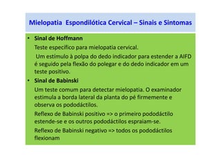 Mielopatia Espondilótica Cervical – Sinais e Sintomas
• Sinal de Hoffmann
Teste específico para mielopatia cervical.
Um estímulo à polpa do dedo indicador para estender a AIFD
é seguido pela flexão do polegar e do dedo indicador em um
teste positivo.
• Sinal de Babinski
Um teste comum para detectar mielopatia. O examinador
estimula a borda lateral da planta do pé firmemente e
observa os pododáctilos.
Reflexo de Babinski positivo => o primeiro pododáctilo
estende-se e os outros pododáctilos espraiam-se.
Reflexo de Babinski negativo => todos os pododáctilos
flexionam
 