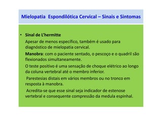 Mielopatia Espondilótica Cervical – Sinais e Sintomas
• Sinal de L’hermitte
Apesar de menos específico, também é usado para
diagnóstico de mielopatia cervical.
Manobra: com o paciente sentado, o pescoço e o quadril são
flexionados simultaneamente.
O teste positivo é uma sensação de choque elétrico ao longo
da coluna vertebral até o membro inferior.
Parestesias distais em vários membros ou no tronco em
resposta à manobra.
Acredita-se que esse sinal seja indicador de estenose
vertebral e consequente compressão da medula espinhal.
 