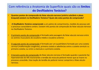 Com referência a Anatomia de Superfície quais são os limites
do Desfiladeiro Torácico?
• Quantos pontos de compressão do feixe vásculo-nervoso (artéria subclávia e plexo
braquial) existem no Desfiladeiro Torácico? Quais são estes pontos de compressão?
• O Desfiladeiro Torácico compreende a um palmo de comprimento, medido do pescoço até
o processo coracóideno ombro. Existem três pontos de compressão do feixe vásculo-nervoso
no Desfiladeiro Torácico.
• O primeiro ponto de compressão é formado pela passagem do feixe vásculo nervoso entre
os ventres musculares do escaleno médio e escaleno anterior.
• O segundo ponto de compressão é formado por um quadrilátero formado por uma costela
cervical (malformação congênita), primeira costela e aderências entre a costela cervical e a
primeira costela; ou entre a clavícula e a primeira costela.
• O terceiro ponto de compressão do feixe vásculo-nervoso é formado quando o paciente faz
hiperextensão do MS tracionando o tendão do músculo peitoral menor que se insere no
processo coracóide. Esta tração do tendão do peitoral menor comprime o feixe váculo-
nervoso.
 