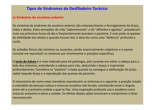 Tipos de Síndromes do Desfiladeiro Torácico
a) Síndrome do escaleno anterior
Os sintomas da síndrome do escaleno anterior são entorpecimento e formigamento do braço,
mãos e dedos. Estas sensações de mão "adormecendo" e de "alfinetes e agulhas", prevalecem
mais nas primeiras horas do dia e freqüentemente acordam o paciente. E este pode se queixar
de debilidade dos dedos e quando houver dor, é descrita como uma "dolência" profunda e
surda.
Os achados físicos são mínimos ou ausentes, sendo essencialmente subjetivos e o exame
consiste em reproduzir os sintomas por movimentos e posições específicas.
O teste de Adson é o mais indicado para tal patologia, pois consiste em voltar a cabeça para o
lado dos sintomas, estendendo a cabeça para trás, abduzindo o braço e inspirando
profundamente. Considera-se "positivo" o teste quando se consegue a obliteração do pulso
radial naquele braço e a reprodução das queixas do paciente.
O mecanismo de como estas manobras reproduzem os sintomas é o seguinte: a posição rotada
e estendida do pescoço coloca o músculo escaleno sob tensão, estreitando assim o ângulo
entre ele e a primeira costela a qual se fixa. Uma inspiração profunda usa o escaleno como
músculo acessório e eleva a costela. Os efeitos destas ações tracionam e comprimem o feixe
neurovascular.
 
