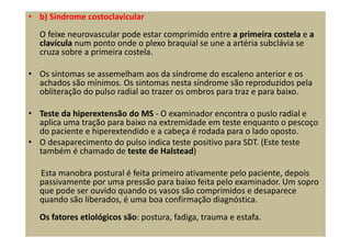 • b) Síndrome costoclavicular
O feixe neurovascular pode estar comprimido entre a primeira costela e a
clavícula num ponto onde o plexo braquial se une a artéria subclávia se
cruza sobre a primeira costela.
• Os sintomas se assemelham aos da síndrome do escaleno anterior e os
achados são mínimos. Os sintomas nesta síndrome são reproduzidos pela
obliteração do pulso radial ao trazer os ombros para traz e para baixo.
• Teste da hiperextensão do MS - O examinador encontra o puslo radial e
aplica uma tração para baixo na extremidade em teste enquanto o pescoço
do paciente e hiperextendido e a cabeça é rodada para o lado oposto.
• O desaparecimento do pulso indica teste positivo para SDT. (Este teste
também é chamado de teste de Halstead)
Esta manobra postural é feita primeiro ativamente pelo paciente, depois
passivamente por uma pressão para baixo feita pelo examinador. Um sopro
que pode ser ouvido quando os vasos são comprimidos e desaparece
quando são liberados, é uma boa confirmação diagnóstica.
Os fatores etiológicos são: postura, fadiga, trauma e estafa.
 