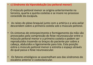 • c) Síndrome da hiperabdução (ou peitoral menor)
O músculo peitoral menor se origina anteriormente na
terceira, quarta e quinta costelas e se insere no processo
coracóide da escápula.
• As raízes do plexo braquial junto com a artéria e a veia axilar
descendem sobre a primeira costela sob o músculo peitoral.
• Os sintomas de entorpecimento e formigamento da mão são
provocados pela compressão do feixe neurovascular entre o
músculo peitoral menor e a primeira costela e podem ser
reproduzidos trazendo os braços do paciente por sobre a
cabeça, abduzidos e ligeiramente para trás. Esta posição
estira o músculo peitoral menor e estreita o espaço através
do qual passa o feixe neurovascular.
• Os fatores etiológicos se assemelham aos das síndromes do
escaleno anterior e costoclavicular.
 