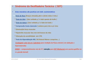 07/12/2015 Dr. José Heitor Machado Fernandes 214
• Síndrome do Desfiladeiro Torácico ( SDT)
• Estas manobras são positivas em indiv. assintomáticos
** Teste de Roos (braços elevados,abre e fecha mãos 3 min.)
* Teste de Alen ( face voltada p / o lado oposto da lesão )
* Teste de Adson ( face voltada p / o lado da lesão )
* Compressão Costo-clavicular ( ombros para trás e p/ cima
* Diminuíção força muscular
* Hipotrofia muscular dos mm intrínsecos da mão
* Alteração da sensibilidade em 2 PD
* Teste da Hiperabdução MS ( M.Peitoral Menor comprime...)
Ecodoppler color da art. Subclávia para medição do fluxo arterial ( em abdução e
hiperextensão)
ENMG – comprometimento raiz de C7 ( atenção para SDT Miofascial com pontos-gatilho no
m. grande dorsal)
 
