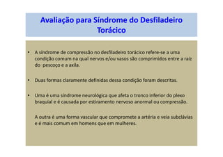 Avaliação para Síndrome do Desfiladeiro
Torácico
• A síndrome de compressão no desfiladeiro torácico refere-se a uma
condição comum na qual nervos e/ou vasos são comprimidos entre a raiz
do pescoço e a axila.
• Duas formas claramente definidas dessa condição foram descritas.
• Uma é uma síndrome neurológica que afeta o tronco inferior do plexo
braquial e é causada por estiramento nervoso anormal ou compressão.
A outra é uma forma vascular que compromete a artéria e veia subclávias
e é mais comum em homens que em mulheres.
 