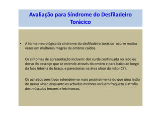 Avaliação para Síndrome do Desfiladeiro
Torácico
• A forma neurológica da síndrome do desfiladeiro torácico ocorre muitas
vezes em mulheres magras de ombros caídos.
Os sintomas de apresentação incluem: dor surda continuada no lado ou
dorso do pescoço que se estende através do ombro e para baixo ao longo
da face interna do braço, e parestesias na área ulnar da mão (C7).
Os achados sensitivos estendem-se mais proxinalmente do que uma lesão
do nervo ulnar, enquanto os achados motores incluem fraqueza e atrofia
dos músculos tenares e intrínsecos.
 