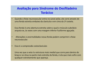 Avaliação para Síndrome do Desfiladeiro
Torácico
• Quando o feixe neurovascular entra no canal axilar, ele corre através de
uma fenda estreita embaixo da clavícula e em cima da 1ª costela.
Essa fenda é uma abertura estreita sobre a qual o músculo subclávio
arqueia-se, às vezes com uma margem inferior fusiforme aguçada.
• Alterações e anormalidades nessa fenda podem comprimir o feixe
neurovascular.
• Essa é a compressão costoclavicular.
Uma vez que a veia é a estrutura mais medial que corre para dentro do
braço e se situa na parte mais estreita da fenda, é ela que mais sofre com
qualquer estreitamento que apareça.
 