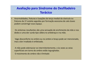 Avaliação para Síndrome do Desfiladeiro
Torácico
• Anormalidades, fraturas e luxações do terço medial da clavícula ou
fraturas da 1ª costela seguidas por formação excessiva de calo ósseo
podem constringir esse espaço.
Os sintomas resultantes são uma sensação de enchimento da mão e nos
dedos e uma dor surda tipo cãibra no antebraço e na mão.
Vago desconforto no ombro ou no ombro e braço pode ser mencionado,
mas a dor irradiada é enfatizada.
A mão pode edemaciar-se intermitentemente, e às vezes as veias
superficiais em torno do ombro estão ingurgitadas.
O movimento do ombro não é limitado
 