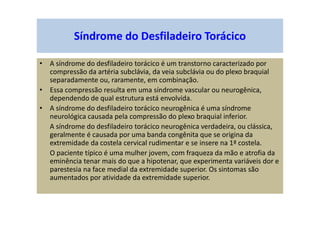 Síndrome do Desfiladeiro Torácico
• A síndrome do desfiladeiro torácico é um transtorno caracterizado por
compressão da artéria subclávia, da veia subclávia ou do plexo braquial
separadamente ou, raramente, em combinação.
• Essa compressão resulta em uma síndrome vascular ou neurogênica,
dependendo de qual estrutura está envolvida.
• A síndrome do desfiladeiro torácico neurogênica é uma síndrome
neurológica causada pela compressão do plexo braquial inferior.
A síndrome do desfiladeiro torácico neurogênica verdadeira, ou clássica,
geralmente é causada por uma banda congênita que se origina da
extremidade da costela cervical rudimentar e se insere na 1ª costela.
O paciente típico é uma mulher jovem, com fraqueza da mão e atrofia da
eminência tenar mais do que a hipotenar, que experimenta variáveis dor e
parestesia na face medial da extremidade superior. Os sintomas são
aumentados por atividade da extremidade superior.
 