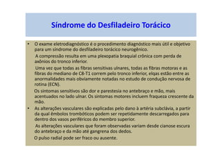 • O exame eletrodiagnóstico é o procedimento diagnóstico mais útil e objetivo
para um síndrome do desfiladeiro torácico neurogênico.
A compressão resulta em uma plexopatia braquial crônica com perda de
axônios do tronco inferior.
Uma vez que todas as fibras sensitivas ulnares, todas as fibras motoras e as
fibras do mediano de C8-T1 correm pelo tronco inferior, elqas estão entre as
anormalidades mais obviamente notadas no estudo de condução nervosa de
rotina (ECN).
Os sintomas sensitivos são dor e parestesia no antebraço e mão, mais
acentuados no lado ulnar. Os sintomas motores incluem fraqueza crescente da
mão.
• As alterações vasculares são explicadas pelo dano à artéria subclávia, a partir
da qual êmbolos trombóticos podem ser repetidamente descarregados para
dentro dos vasos periféricos do membro superior.
As alterações vasculares que foram observadas variam desde cianose escura
do antebraço e da mão até gangrena dos dedos.
O pulso radial pode ser fraco ou ausente.
Síndrome do Desfiladeiro Torácico
 
