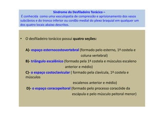 Síndrome do Desfiladeiro Torácico –
É conhecida como uma vasculopatia de compressão e aprisionamento dos vasos
subclávios e do tronco inferior ou cordão medial do plexo braquial em qualquer um
dos quatro locais abaixo descritos.
• O desfiladeiro torácico possui quatro seções:
A)- espaço esternocostovertebral (formado pelo esterno, 1ª costela e
coluna vertebral)
B)- triângulo escalênico (formado pela 1ª costela e músculos escaleno
anterior e médio)
C)- o espaço costoclavicular ( formado pela clavícula, 1ª costela e
músculos
escalenos anterior e médio)
D)- o espaço coracopeitoral (formado pelo processo coracóide da
escápula e pelo músculo peitoral menor)
 