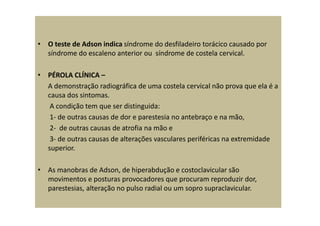 • O teste de Adson indica síndrome do desfiladeiro torácico causado por
síndrome do escaleno anterior ou síndrome de costela cervical.
• PÉROLA CLÍNICA –
A demonstração radiográfica de uma costela cervical não prova que ela é a
causa dos sintomas.
A condição tem que ser distinguida:
1- de outras causas de dor e parestesia no antebraço e na mão,
2- de outras causas de atrofia na mão e
3- de outras causas de alterações vasculares periféricas na extremidade
superior.
• As manobras de Adson, de hiperabdução e costoclavicular são
movimentos e posturas provocadores que procuram reproduzir dor,
parestesias, alteração no pulso radial ou um sopro supraclavicular.
 