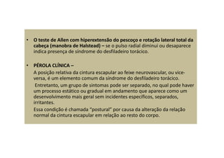 • O teste de Allen com hiperextensão do pescoço e rotação lateral total da
cabeça (manobra de Halstead) – se o pulso radial diminui ou desaparece
indica presença de síndrome do desfiladeiro torácico.
• PÉROLA CLÍNICA –
A posição relativa da cintura escapular ao feixe neurovascular, ou vice-
versa, é um elemento comum da síndrome do desfiladeiro torácico.
Entretanto, um grupo de sintomas pode ser separado, no qual pode haver
um processo estático ou gradual em andamento que aparece como um
desenvolvimento mais geral sem incidentes específicos, separados,
irritantes.
Essa condição é chamada “postural” por causa da alteração da relação
normal da cintura escapular em relação ao resto do corpo.
 