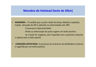 Manobra de Halstead (teste de Allen)
• MANOBRA – À medida que o pulso radial do braço afetado é palpado,
tração- elevação do MS é aplicada na extremidade até 180°.
O pescoço é hiperestendido.
Perda ou diminuição do pulso sugere um teste positivo.
Se o teste for negativo, ele é repetido com o paciente rodando
a cabeça para o lado oposto.
• CONDIÇÃO DETECTADA- A presença de síndrome do desfiladeiro torácico
é sugerida por um teste positivo.
 