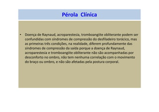 Pérola Clínica
• Doença de Raynaud, acroparestesia, tromboangiite obliterante podem ser
confundidas com síndromes de compressão do desfiladeiro torácico, mas
as primeiras três condições, na realidade, diferem profundamente das
síndromes de compressão da saída porque a doença de Raynaud,
acroparestesia e tromboangiite obliterante não são acompanhadas por
desconforto no ombro, não tem nenhuma correlação com o movimento
do braço ou ombro, e não são afetadas pela postura corporal.
 