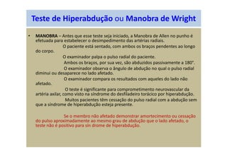Teste de Hiperabdução ou Manobra de Wright
• MANOBRA – Antes que esse teste seja iniciado, a Manobra de Allen no punho é
efetuada para estabelecer o desimpedimento das artérias radiais.
O paciente está sentado, com ambos os braços pendentes ao longo
do corpo.
O examinador palpa o pulso radial do paciente.
Ambos os braços, por sua vez, são abduzidos passivamente a 180°.
O examinador observa o ângulo de abdução no qual o pulso radial
diminui ou desaparece no lado afetado.
O examinador compara os resultados com aqueles do lado não
afetado.
O teste é significante para comprometimento neurovascular da
artéria axilar, como visto na síndrome do desfiladeiro torácico por hiperabdução.
Muitos pacientes têm cessação do pulso radial com a abdução sem
que a síndrome de hiperabdução esteja presente.
Se o membro não afetado demonstrar amortecimento ou cessação
do pulso aproximadamente ao mesmo grau de abdução que o lado afetado, o
teste não é positivo para sín drome de hiperabdução.
 
