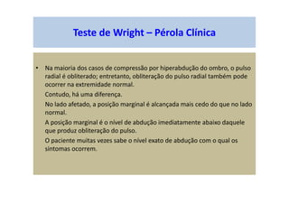 Teste de Wright – Pérola Clínica
• Na maioria dos casos de compressão por hiperabdução do ombro, o pulso
radial é obliterado; entretanto, obliteração do pulso radial também pode
ocorrer na extremidade normal.
Contudo, há uma diferença.
No lado afetado, a posição marginal é alcançada mais cedo do que no lado
normal.
A posição marginal é o nível de abdução imediatamente abaixo daquele
que produz obliteração do pulso.
O paciente muitas vezes sabe o nível exato de abdução com o qual os
sintomas ocorrem.
 