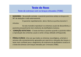 Teste de Roos
Teste de estresse com os braços elevados (TEBE)
• MANOBRA – Na posição sentada, o paciente posiciona ambos os braços em
90° de abdução e roda externamente.
O paciente repetidamente abre e fecha os punhos durante 3
minutos.
Se esta manobra reproduzir os sintomas usuais de desconforto, o
paciente provavelmente tem síndrome do desfiladeiro torácico.
• CONDIÇÃO DETECTADA – O teste de Roos é positivo quando o paciente refere
a reprodução dos sintomas usuais e sente o braço afetado enfraquecido.
• PÉROLA CLÍNICA- Uma vez que todos os sintomas neurológicos, arteriais e
venosos são constantemente agravados por exercício e elevação dos braços, o
teste mais confiável para o diagnóstico da síndrome do desfiladeiro torácico é
o teste de estresse com braços elevados por 3 minutos (TEBE).
 