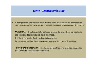 Teste Costoclavicular
• A compressão costoclavicular é diferenciada claramente da compressão
por hiperabdução, pela ausência significante com o movimento do ombro.
• MANOBRA – O pulso radial é palpado enquanto os ombros do paciente
são tracionados para baixo e em extensão.
A coluna cervical é flexionada maximamente.
Se os pulsos radiais desaparecerem a palpação, o teste é positivo.
• CONDIÇÃO DETECTADA – Síndrome do desfiladeiro torácico é sugerida
por um teste costoclavicular positivo.
 