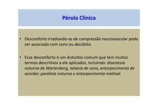 Pérola Clínica
• Desconforto irradiando-se de compressão neurovascular pode
ser associado com sono ou decúbito.
• Esse desconforto é um distúrbio comum que tem muitos
termos descritivos a ele aplicados, incluindo: disestesia
noturna de Wartenberg, tetania de sono, entorpecimento de
acordar, paralisia noturna e entorpecimento matinal.
 