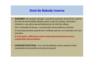 Sinal de Bakody inverso
• MANOBRA- Na posição sentada, o paciente posiciona ativamente a palma
da mão da extremidade afetada sobre o topo da cabeça, elevando o
cotovelo a uma altura aproximadamente ao nível da cabeça.
Com a elevação do braço, a compressão interescalênica aumenta.
O sinal está presente quando dor irradiada aparece ou é piorada com essa
manobra.
O sinal ajuda a diferenciar entre compressão foraminal cervical e
compressão interescalênica.
• CONDIÇÃO DETECTADA – Um sinal de Bakody inverso positivo indica
compressão interescalênica do plexo braquial.
 