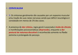 • CERVICALGIA
• 3- Os sintomas geralmente são causados por um espasmo muscular
e/ou tração de suas raízes nervosas sendo que déficit neurológico é
constatado em menos de 1% dos casos.
• A presença de dor crônica, regra geral é associada à lesão do chicote
e manifestações psicossomáticas (depressão), enquanto a dor
postural de natureza discutível é reconhecida somente na flexão
extrema e prolongada do pescoço.
 