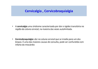 Cervicalgia , Cervicobraquialgia
• A cervicalgia uma síndrome caracterizada por dor e rigidez transitória na
região da coluna cervical, na maioria das vezes autolimitada.
• Cervicobraquialgia: dor na coluna cervical que se irradia para um dos
braços. É uma das maiores causas de consulta, pode ser confundida com
infarto do miocárdio
 