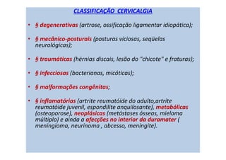 CLASSIFICAÇÃO CERVICALGIA
• § degenerativas (artrose, ossificação ligamentar idiopática);
• § mecânico-posturais (posturas viciosas, seqüelas
neurológicas);
• § traumáticas (hérnias discais, lesão do "chicote" e fraturas);
• § infecciosas (bacterianas, micóticas);
• § malformações congênitas;
• § inflamatórias (artrite reumatóide do adulto,artrite
reumatóide juvenil, espondilite anquilosante), metabólicas
(osteoporose), neoplásicas (metástases ósseas, mieloma
múltiplo) e ainda a afecções no interior da duramater (
meningioma, neurinoma , abcesso, meningite).
 