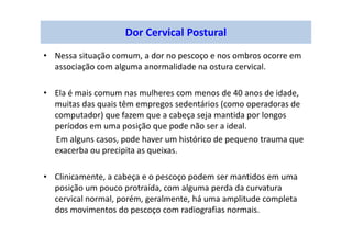 Dor Cervical Postural
• Nessa situação comum, a dor no pescoço e nos ombros ocorre em
associação com alguma anormalidade na ostura cervical.
• Ela é mais comum nas mulheres com menos de 40 anos de idade,
muitas das quais têm empregos sedentários (como operadoras de
computador) que fazem que a cabeça seja mantida por longos
períodos em uma posição que pode não ser a ideal.
Em alguns casos, pode haver um histórico de pequeno trauma que
exacerba ou precipita as queixas.
• Clinicamente, a cabeça e o pescoço podem ser mantidos em uma
posição um pouco protraída, com alguma perda da curvatura
cervical normal, porém, geralmente, há uma amplitude completa
dos movimentos do pescoço com radiografias normais.
 