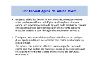 Dor Cervical Aguda No Adulto Jovem
• No grupo etário dos 20 aos 35 anos de idade, e frequentemente
antes que haja evidência radiológica de alteração artrítica na
coluna, um movimento súbito do pescoço pode produzir cervicalgia
e braquialgia graves acompanhada por um marcante espasmo
muscular protetor e com limitação dos movimentos cervicais.
• Em alguns casos esses sintomas são produzidos por um prolapso
discal agudo similar aos que ocorrem com maior familiaridade na
região lombar.
Em outros, com sintomas idênticos, as investigações, incluindo
exame com RM, podem ser negativas; pensa-se que o responsável
seja alguns distúrbio das facetas articulares ou das estruturas
relacionadas.
 