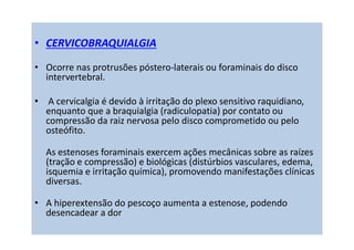 • CERVICOBRAQUIALGIA
• Ocorre nas protrusões póstero-laterais ou foraminais do disco
intervertebral.
• A cervicalgia é devido à irritação do plexo sensitivo raquidiano,
enquanto que a braquialgia (radiculopatia) por contato ou
compressão da raiz nervosa pelo disco comprometido ou pelo
osteófito.
As estenoses foraminais exercem ações mecânicas sobre as raízes
(tração e compressão) e biológicas (distúrbios vasculares, edema,
isquemia e irritação química), promovendo manifestações clínicas
diversas.
• A hiperextensão do pescoço aumenta a estenose, podendo
desencadear a dor
 