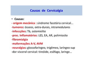 Causas de Cervicalgia
• Causas:
- origem mecânica : síndrome facetária cervical...
-tumores: ósseos, extra-durais, intramedulares
-infeccções: Tb, ostemielite
-proc. Inflamatórios: LES, EA, AR, polimiosite
-fibromialgia
-maformações A-V, AVM
-neuralgias: glossofaríngeo, trigêmeo, laríngeo sup
-dor visceral cervical: tireóide, esôfago, laringe...
 