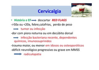 Cervicalgia
• História e EF descartar RED FLAGS
->50a ou <20a, febre,calafrios, perda de peso
tumor ou infecção
-dor com piora noturna ou em decúbito dorsal
infecção bacteriana recente, dependentes
químicos, imunossuprinidos
-trauma maior, ou menor em idosos ou osteoporóticos
-déficit neurológico progressivo ou grave em MMSS
radiculopatia
 