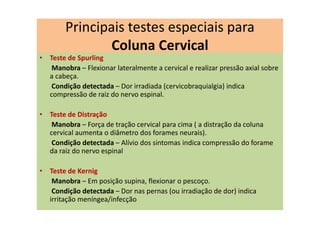 Principais testes especiais para
Coluna Cervical
• Teste de Spurling
Manobra – Flexionar lateralmente a cervical e realizar pressão axial sobre
a cabeça.
Condição detectada – Dor irradiada (cervicobraquialgia) indica
compressão de raiz do nervo espinal.
• Teste de Distração
Manobra – Força de tração cervical para cima ( a distração da coluna
cervical aumenta o diâmetro dos forames neurais).
Condição detectada – Alívio dos sintomas indica compressão do forame
da raiz do nervo espinal
• Teste de Kernig
Manobra – Em posição supina, flexionar o pescoço.
Condição detectada – Dor nas pernas (ou irradiação de dor) indica
irritação meníngea/infecção
 