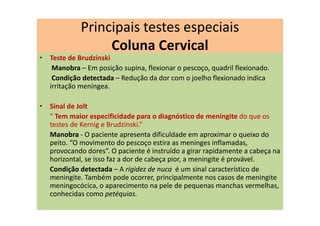 • Teste de Brudzinski
Manobra – Em posição supina, flexionar o pescoço, quadril flexionado.
Condição detectada – Redução da dor com o joelho flexionado indica
irritação meníngea.
• Sinal de Jolt
“ Tem maior especificidade para o diagnóstico de meningite do que os
testes de Kernig e Brudzinski.”
Manobra - O paciente apresenta dificuldade em aproximar o queixo do
peito. “O movimento do pescoço estira as meninges inflamadas,
provocando dores”. O paciente é instruído a girar rapidamente a cabeça na
horizontal, se isso faz a dor de cabeça pior, a meningite é provável.
Condição detectada – A rigidez de nuca é um sinal característico de
meningite. Também pode ocorrer, principalmente nos casos de meningite
meningocócica, o aparecimento na pele de pequenas manchas vermelhas,
conhecidas como petéquias.
Principais testes especiais
Coluna Cervical
 