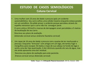 ESTUDO DE CASOS SEMIOLÓGICOS
Coluna Cervical
• Uma mulher com 23 anos de idade o procura após um acidente
automobilístico. Seu carro sofreu uma colisão traseira enquanto estava parado
em um semáforo. Ela pôde prever o acidente porque percebeu através do
espelho retrovisor que o carro não iria conseguir parar.
O carro vinha a 50 km/h e marcas de derrapagem eram percebidas a 5 metros
da localização de seu carro.
Descreva seu plano de avaliação.
(distensão cervical versus síndrome facetária cervical)
• Um rapaz de 16 anos de idade o procura com a queixa de ter machucado o
pescoço. Enquanto “brincava” com amigos em um lago, ele tentou fugir e
mergulhou para escapar. Ele bateu o topo de sua cabeça no fundo do lago e
sentiu uma dor tipo queimação. A dor diminuiu quando ele saiu da água, mas
ele ainda apresenta uma dor residual.
Descreva seu plano de avaliação para este paciente.
(fratura cervical versus distensão cervical)
Fonte: Magee, D J; Orthopedic Physical Assessment , 4th Ed., Elseiver- 2002
 