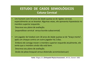 ESTUDO DE CASOS SEMIOLÓGICOS
Coluna Cervical
• Um homem com 54 anos de idade queixa-se de rigidez cervical,
especialmente ao se levantar. Algumas vezes, ele apresenta hipoestesia no
membro superior esquerdo.
Descreva seu plano de avaliação.
(espondilose cervical versus bursite subacromial)
• Um jogador de futebol com 18 anos de idade queixa-se de “braço morto”,
após um choque contra um outro jogador há 2 dias.
Embora ele consiga mover o membro superior esquerdo atualmente, ele
sente que o membro ainda não está bem.
Descreva seu plano de avaliação.
(lesão do plexo braquial versus distensão acromioclavicuar)
Fonte: Magee, D J; Orthopedic Physical Assessment , 4th Ed., Elseiver- 2002
 