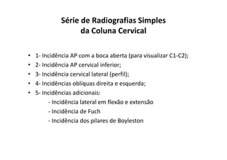Série de Radiografias Simples
da Coluna Cervical
• 1- Incidência AP com a boca aberta (para visualizar C1-C2);
• 2- Incidência AP cervical inferior;
• 3- Incidência cervical lateral (perfil);
• 4- Incidências oblíquas direita e esquerda;
• 5- Incidências adicionais:
- Incidência lateral em flexão e extensão
- Incidência de Fuch
- Incidência dos pilares de Boyleston
 