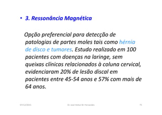 07/12/2015 Dr. José Heitor M. Fernandes 75
• 3. Ressonância Magnética
Opção preferencial para detecção de
patologias de partes moles tais como hérnia
de disco e tumores. Estudo realizado em 100
pacientes com doenças na laringe, sem
queixas clínicas relacionados à coluna cervical,
evidenciaram 20% de lesão discal em
pacientes entre 45-54 anos e 57% com mais de
64 anos.
 