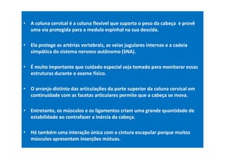 • A coluna cervical é a coluna flexível que suporta o peso da cabeça e provê
uma via protegida para a medula espinhal na sua descida.
• Ela protege as artérias vertebrais, as veias jugulares internas e a cadeia
simpática do sistema nervoso autônomo (SNA).
• É muito importante que cuidado especial seja tomado para monitorar essas
estruturas durante o exame físico.
• O arranjo distinto das articulações da parte superior da coluna cervical em
continuidade com as facetas articulares permite que a cabeça se mova.
• Entretanto, os músculos e os ligamentos criam uma grande quantidade de
estabilidade ao contrafazer a inércia da cabeça.
• Há também uma interação única com a cintura escapular porque muitos
músculos apresentam inserções mútuas.
 